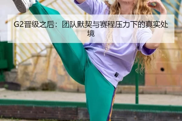 G2晋级之后：团队默契与赛程压力下的真实处境